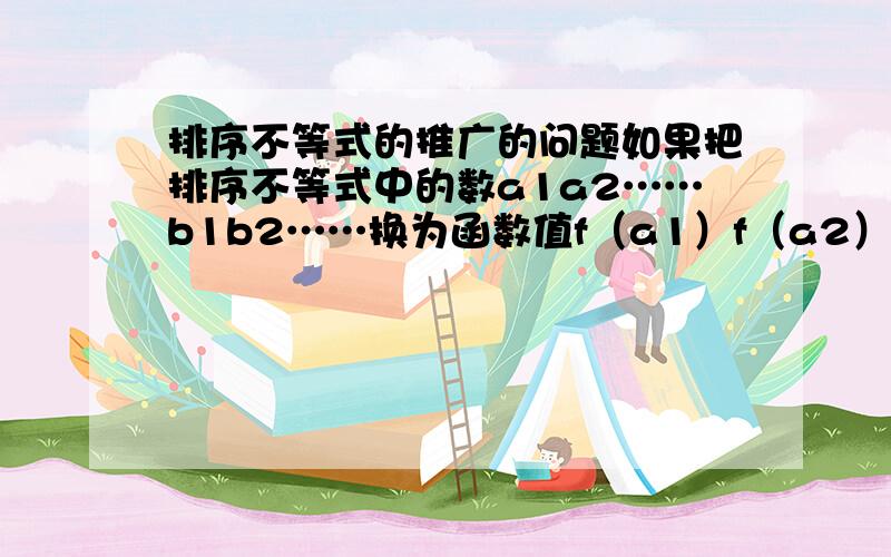 排序不等式的推广的问题如果把排序不等式中的数a1a2……b1b2……换为函数值f（a1）f（a2）……f（b1）f（b2）……则为确保不等式成立 这样的f（x）有怎样的限制