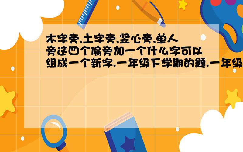 木字旁,土字旁,竖心旁,单人旁这四个偏旁加一个什么字可以组成一个新字.一年级下学期的题.一年级的字  我生字表上找了半天都没发现...