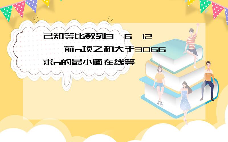 已知等比数列3,6,12, ……前n项之和大于3066,求n的最小值在线等