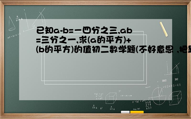 已知a-b=－四分之三,ab=三分之一,求(a的平方)+(b的平方)的值初二数学题(不好意思 ,把题改一下,这个才是) :                       已知a-b=负四分之三,ab=三分之一,求(a的平方)+(b的平方)的值