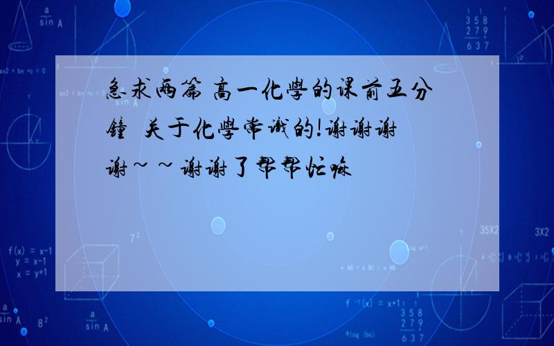 急求两篇 高一化学的课前五分钟  关于化学常识的!谢谢谢谢~~谢谢了帮帮忙嘛