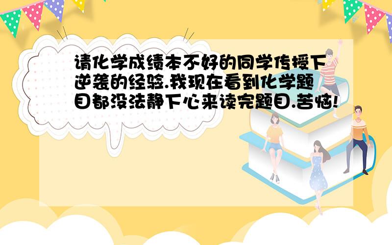 请化学成绩本不好的同学传授下逆袭的经验.我现在看到化学题目都没法静下心来读完题目.苦恼!