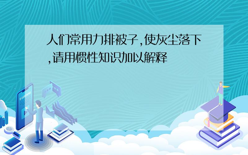 人们常用力排被子,使灰尘落下,请用惯性知识加以解释