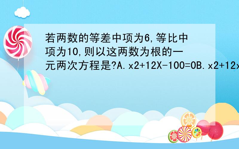 若两数的等差中项为6,等比中项为10,则以这两数为根的一元两次方程是?A.x2+12X-100=0B.x2+12x+100=0c.x2-12x+100=0d.x2-12x-100=0其中2为平方.3Q!@^^@