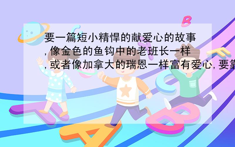 要一篇短小精悍的献爱心的故事,像金色的鱼钩中的老班长一样,或者像加拿大的瑞恩一样富有爱心,要靠近现代生活．好的,追加赏分不低与20．