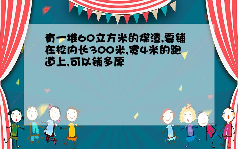 有一堆60立方米的煤渣,要铺在校内长300米,宽4米的跑道上,可以铺多厚