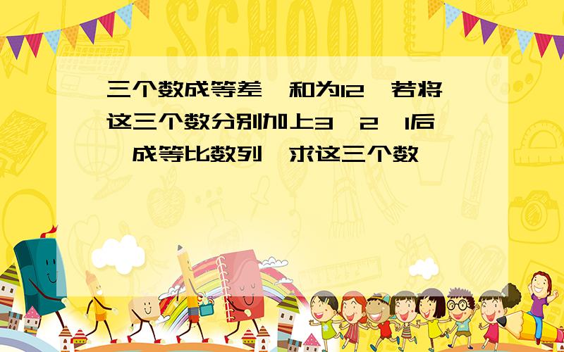 三个数成等差,和为12,若将这三个数分别加上3,2,1后,成等比数列,求这三个数