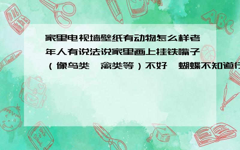 家里电视墙壁纸有动物怎么样老年人有说法说家里画上挂铁嘴子（像鸟类,禽类等）不好,蝴蝶不知道行不行,还有些选图时应该注意的问题么?主要是说寓意或讲究方面的,长期在外这些东西都