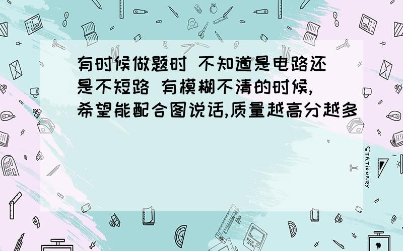 有时候做题时 不知道是电路还是不短路 有模糊不清的时候,希望能配合图说话,质量越高分越多