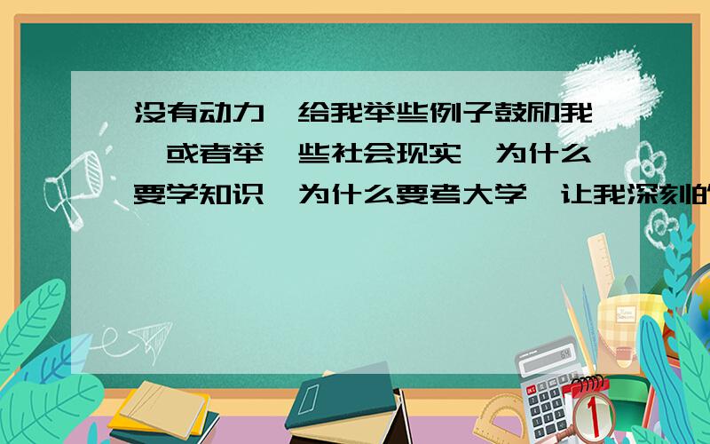 没有动力,给我举些例子鼓励我,或者举一些社会现实,为什么要学知识,为什么要考大学,让我深刻的反省一下,让我有动力,调整自我.希望经验丰富的老前辈们多多关照一下我们晚辈