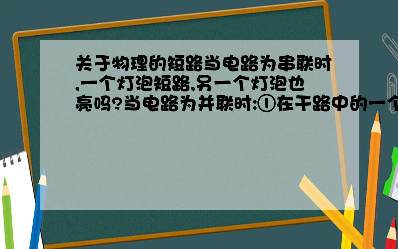 关于物理的短路当电路为串联时,一个灯泡短路,另一个灯泡也亮吗?当电路为并联时:①在干路中的一个灯泡短路,那在支路的灯泡可以亮吗?②在支路中的一个灯泡短路,那其他灯泡可以亮吗?