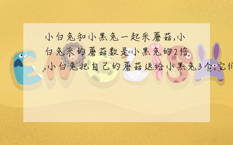 小白兔和小黑兔一起采蘑菇,小白兔采的蘑菇数是小黑兔的2倍,小白兔把自己的蘑菇送给小黑兔3个,它们的蘑菇就一样多了.你知道小白兔和小黑兔各采了多少个蘑菇吗?）