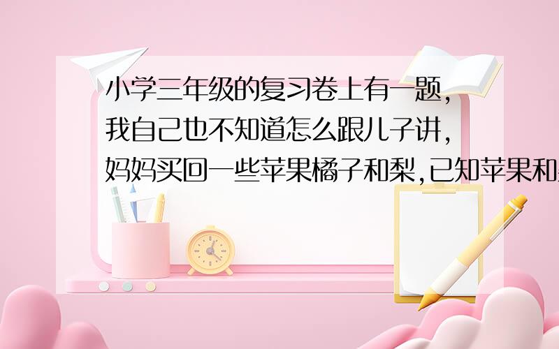 小学三年级的复习卷上有一题,我自己也不知道怎么跟儿子讲,妈妈买回一些苹果橘子和梨,已知苹果和梨共60个,梨和橘子共75个,苹果和橘子共65个.苹果,梨,橘子各多少个?