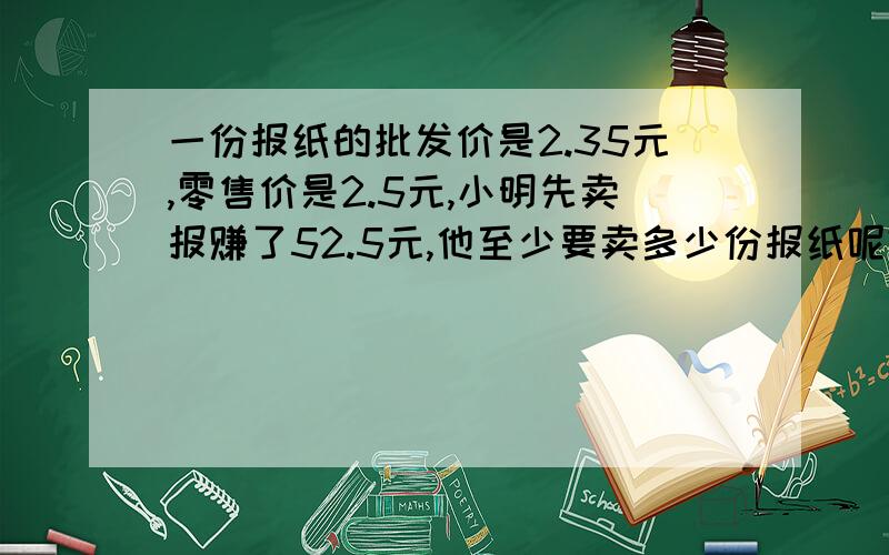 一份报纸的批发价是2.35元,零售价是2.5元,小明先卖报赚了52.5元,他至少要卖多少份报纸呢?