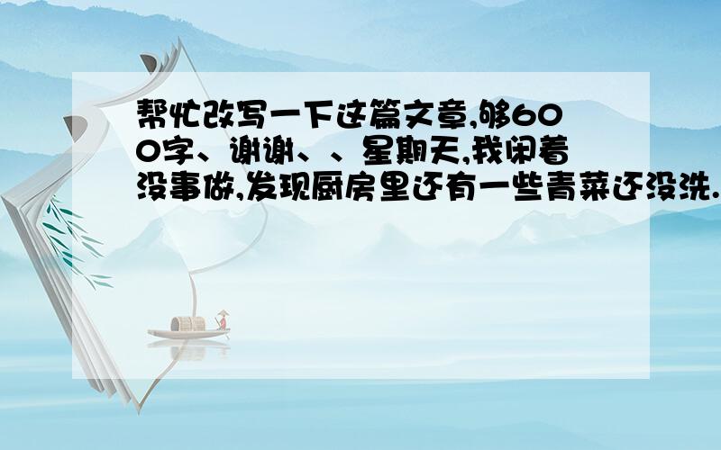 帮忙改写一下这篇文章,够600字、谢谢、、星期天,我闲着没事做,发现厨房里还有一些青菜还没洗.我灵机一动,心想要是我把这些青菜洗了,妈妈不就不用洗菜了吗?我说干就干,拿着菜篮子放到