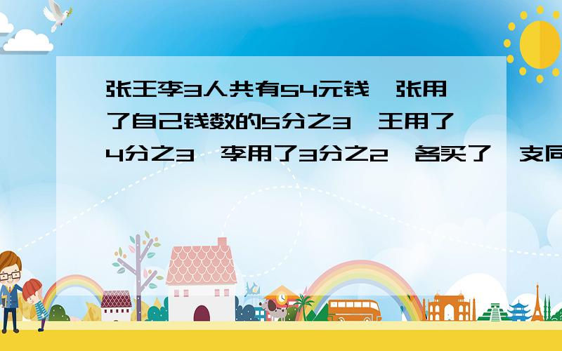 张王李3人共有54元钱,张用了自己钱数的5分之3,王用了4分之3,李用了3分之2,各买了一支同样的笔,那么,张和李剩下的钱共有几元?