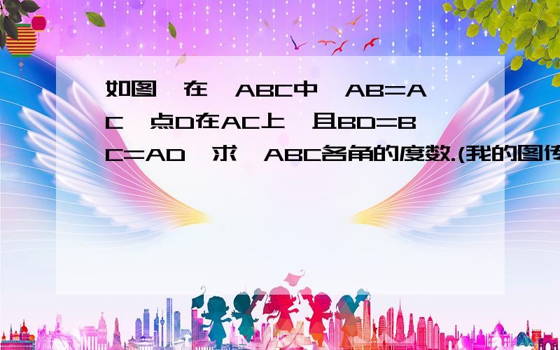 如图,在△ABC中,AB=AC,点D在AC上,且BD=BC=AD,求△ABC各角的度数.(我的图传不上.高手们自己来画图吧.A在顶点,B在左下角,C在右下角）