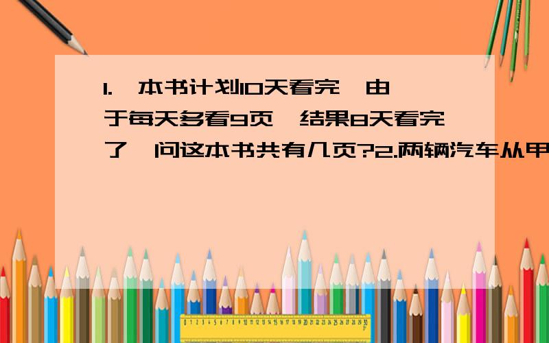 1.一本书计划10天看完,由于每天多看9页,结果8天看完了,问这本书共有几页?2.两辆汽车从甲地出发到乙地去,甲汽车每小时行72千米,以汽车每小时行48千米,乙汽车了发后两小时,甲汽车才出发,结