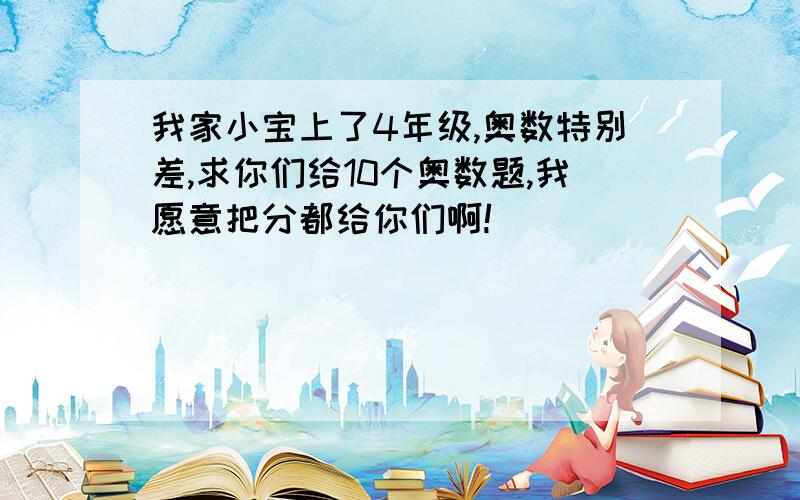 我家小宝上了4年级,奥数特别差,求你们给10个奥数题,我愿意把分都给你们啊!