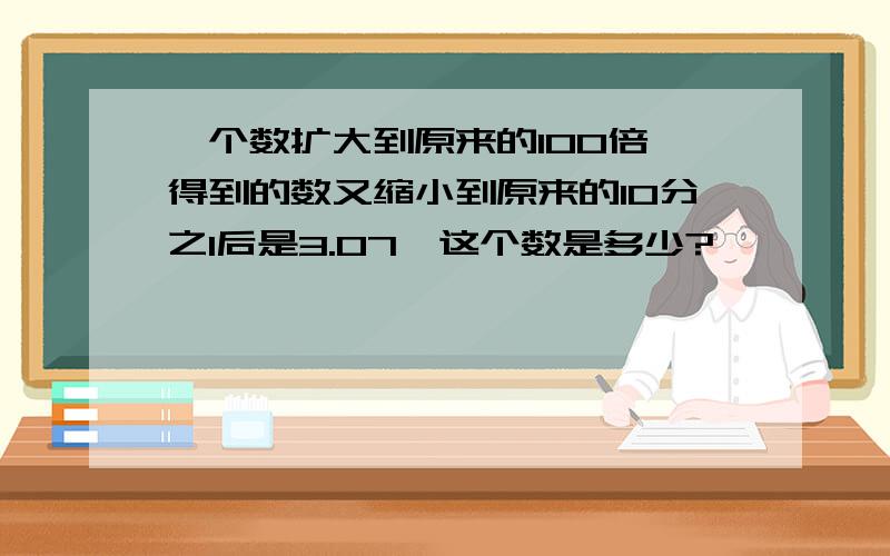 一个数扩大到原来的100倍,得到的数又缩小到原来的10分之1后是3.07,这个数是多少?