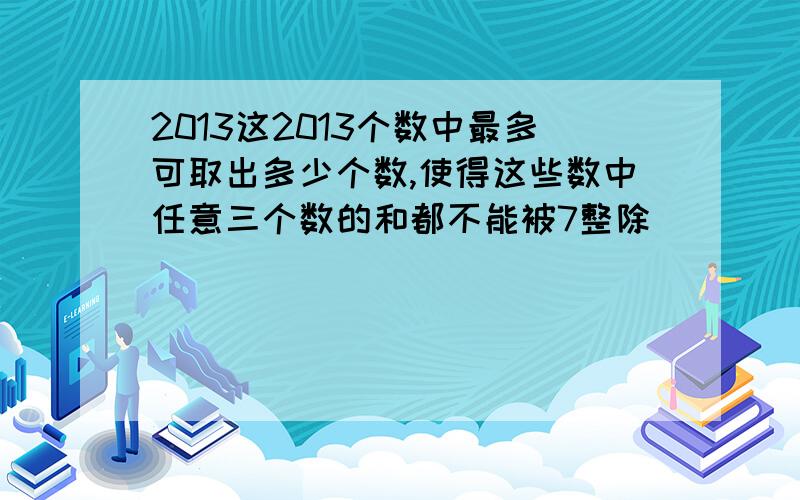 2013这2013个数中最多可取出多少个数,使得这些数中任意三个数的和都不能被7整除