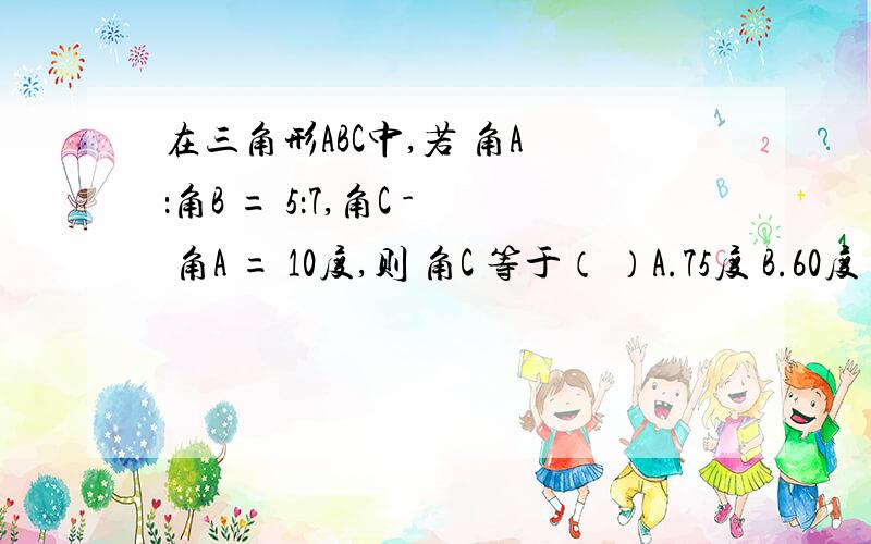 在三角形ABC中,若 角A ：角B = 5：7,角C - 角A = 10度,则 角C 等于（ ）A.75度 B.60度 C.50度 D.40度