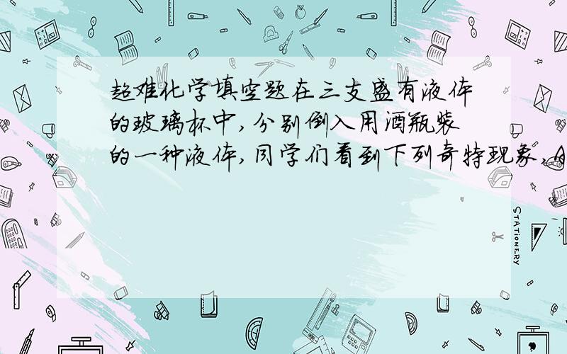 超难化学填空题在三支盛有液体的玻璃杯中,分别倒入用酒瓶装的一种液体,同学们看到下列奇特现象,A杯中变成了“红葡萄酒”（变成红色）B杯变成了“汽水”（产生大量的气泡）,C杯中变成