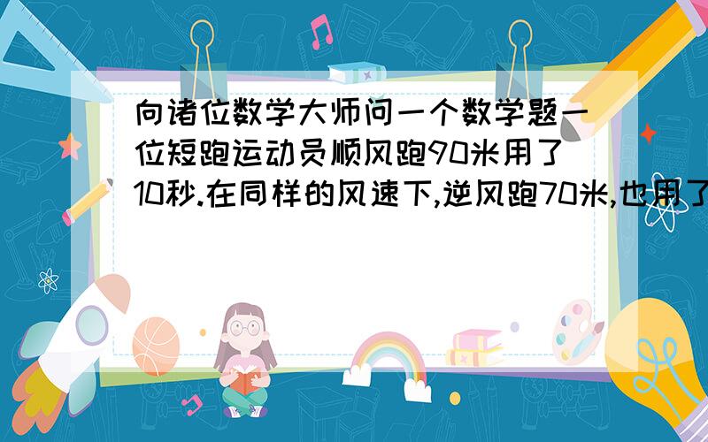 向诸位数学大师问一个数学题一位短跑运动员顺风跑90米用了10秒.在同样的风速下,逆风跑70米,也用了10秒.在无风时,他跑100米要用多少秒?把数学解答算式列出来就可以了