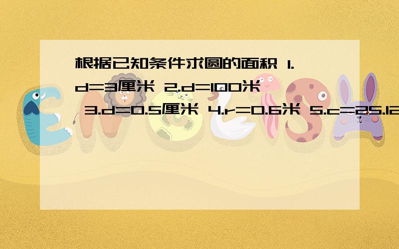 根据已知条件求圆的面积 1.d=3厘米 2.d=100米 3.d=0.5厘米 4.r=0.6米 5.c=25.12厘米 6.c=628分米 7.d=18分米 r=0.1厘米 要对 急