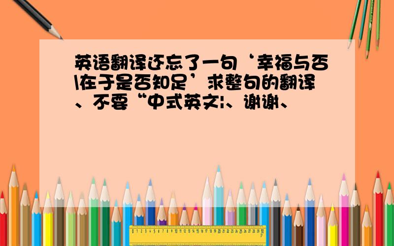 英语翻译还忘了一句‘幸福与否\在于是否知足’求整句的翻译、不要“中式英文|、谢谢、