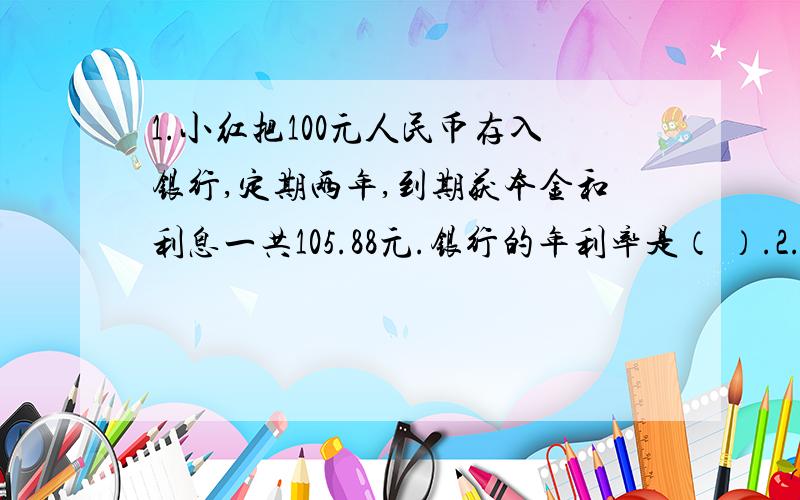 1.小红把100元人民币存入银行,定期两年,到期获本金和利息一共105.88元.银行的年利率是（ ）.2.甲校人数比乙校多1/8,乙校人数比甲校人数少（ ）3.张先生于1998年7月8日买入1998年中国工商银行