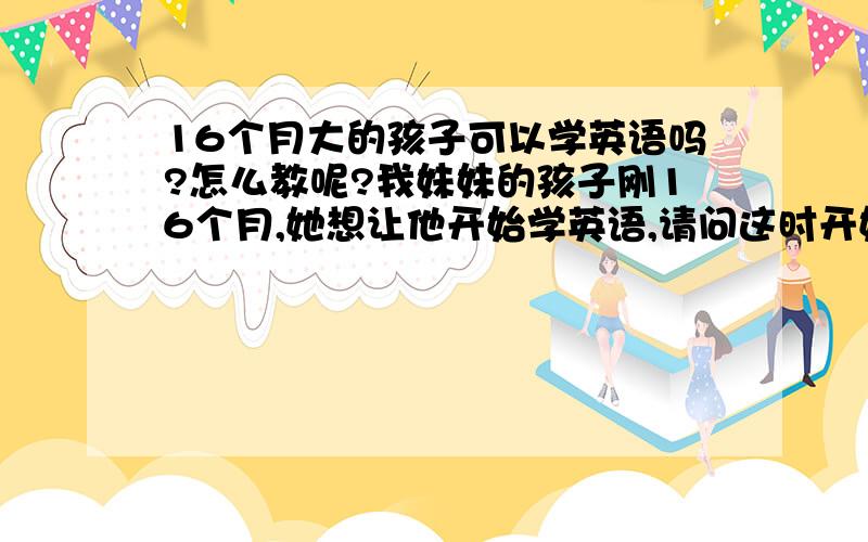 16个月大的孩子可以学英语吗?怎么教呢?我妹妹的孩子刚16个月,她想让他开始学英语,请问这时开始学可以吗?