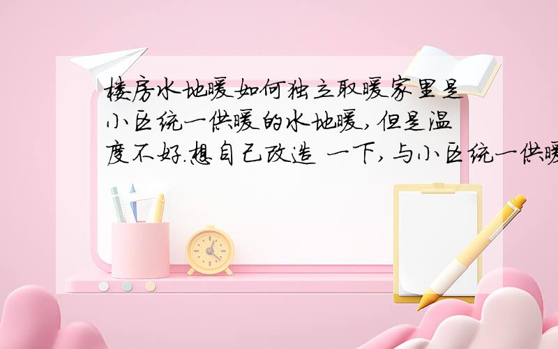 楼房水地暖如何独立取暖家里是小区统一供暖的水地暖,但是温度不好.想自己改造 一下,与小区统一供暖分开,自己用个加热系统加热,自己供暖.有办法的朋友给说一下方法.