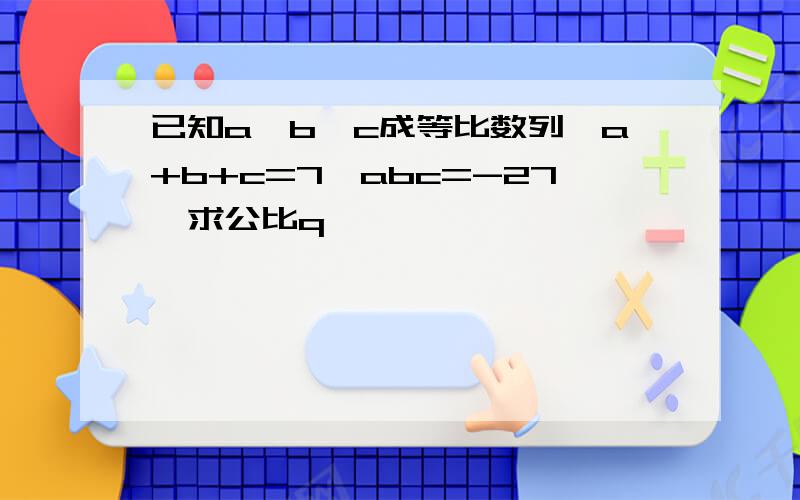 已知a、b、c成等比数列,a+b+c=7,abc=-27,求公比q