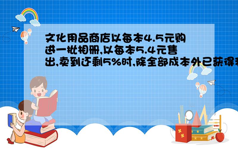 文化用品商店以每本4.5元购进一批相册,以每本5.4元售出,卖到还剩5%时,除全部成本外已获得利润50.4元,这个商店购进相册多少本?(用方程解)