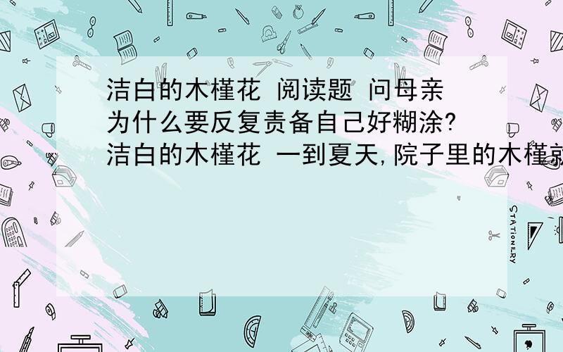 洁白的木槿花 阅读题 问母亲为什么要反复责备自己好糊涂?洁白的木槿花 一到夏天,院子里的木槿就开花.母亲一见洁白的木槿花,就会眼含泪水,嘴唇哆嗦着说：“我那时好糊涂,好糊涂啊.”这