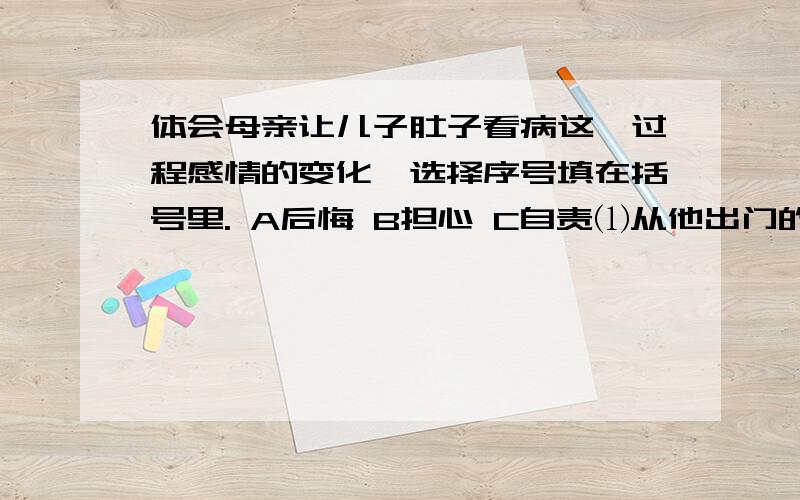 体会母亲让儿子肚子看病这一过程感情的变化,选择序号填在括号里. A后悔 B担心 C自责⑴从他出门的那一分中起,我就开始后悔（   ）⑵时间艰涩地流动着,像沙漏坠入我忐忑不安的心房.（