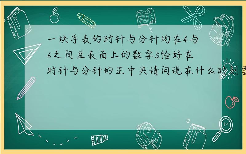 一块手表的时针与分针均在4与6之间且表面上的数字5恰好在时针与分针的正中央请问现在什么时刻要算式但不能用方程解