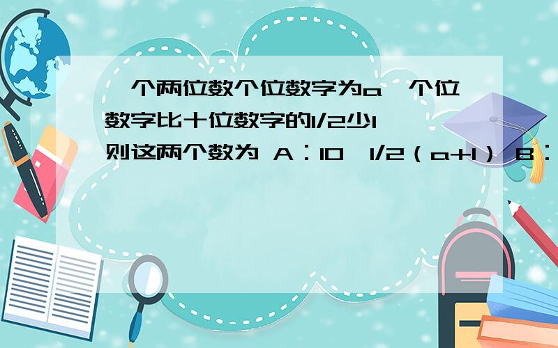 一个两位数个位数字为a,个位数字比十位数字的1/2少1,则这两个数为 A：10×1/2（a+1） B：1/2（a+1）aC：10（a/2）＋1D：10×2（a+1）a求解!