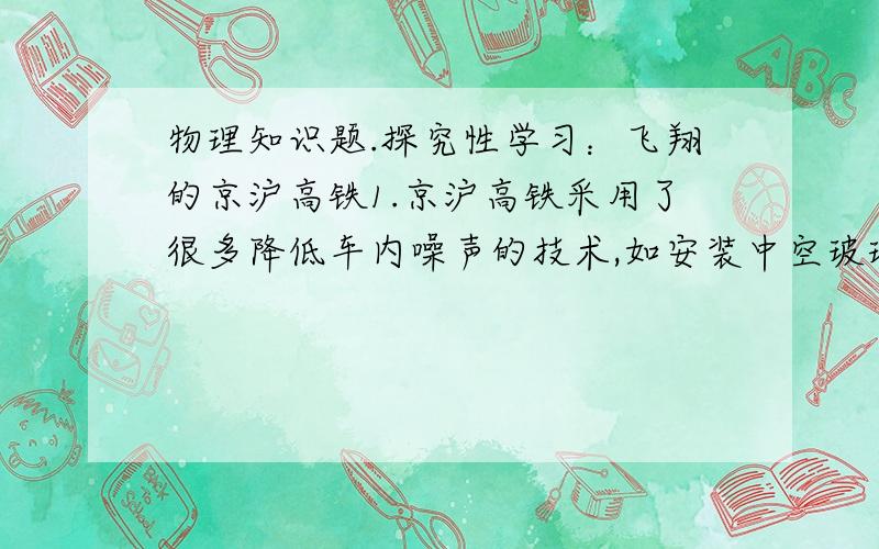 物理知识题.探究性学习：飞翔的京沪高铁1.京沪高铁采用了很多降低车内噪声的技术,如安装中空玻璃阻隔噪声,利用了____的道理.2.工人判断列车上的零件是否松动是根据敲打零件时发出的声