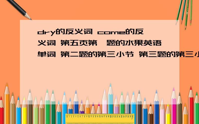 dry的反义词 come的反义词 第五页第一题的水果英语单词 第二题的第三小节 第三题的第三小节 虽然这样不好,可是我真的真的真的不会,查了也差不到,家人更不会了,抱佛脚也没用的啦,求大家