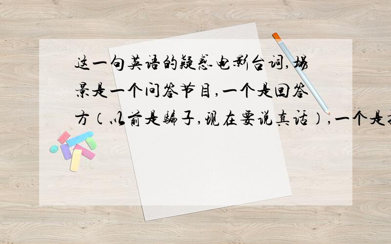 这一句英语的疑惑电影台词,场景是一个问答节目,一个是回答方（以前是骗子,现在要说真话）,一个是提问方（Kitty）,主持人说：He's going to have to tell the truth and we've going to start out questioning wit