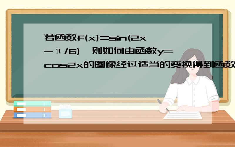 若函数f(x)=sin(2x-π/6),则如何由函数y=cos2x的图像经过适当的变换得到函数f(x)的图像,写出变换过程