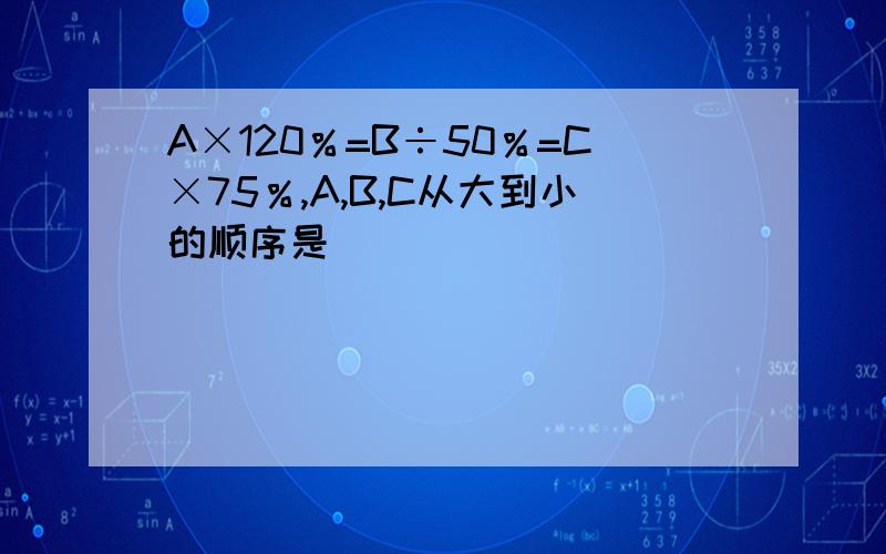 A×120％=B÷50％=C×75％,A,B,C从大到小的顺序是（ ）