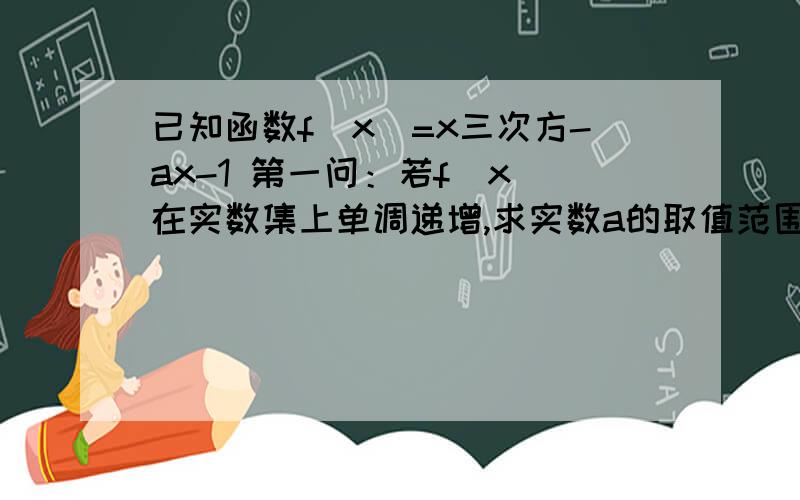 已知函数f(x)=x三次方-ax-1 第一问：若f（x）在实数集上单调递增,求实数a的取值范围.第二问：是否存在实数a,使f(x)在(-1,1)上单调递减?若存在,求出a的取值范围,如果不存在,请说明理由.