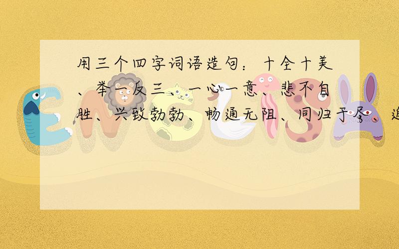 用三个四字词语造句：十全十美、举一反三、一心一意、悲不自胜、兴致勃勃、畅通无阻、同归于尽、迫不得已、齐心协力、不约而同、不知所措、美轮美奂、十全十美、举一反三、一心一