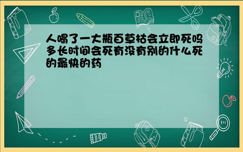 人喝了一大瓶百草枯会立即死吗多长时间会死有没有别的什么死的最快的药