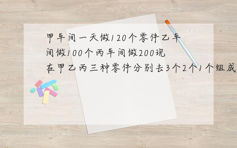 甲车间一天做120个零件乙车间做100个丙车间做200现在甲乙丙三种零件分别去3个2个1个组成一套零件车间计划3