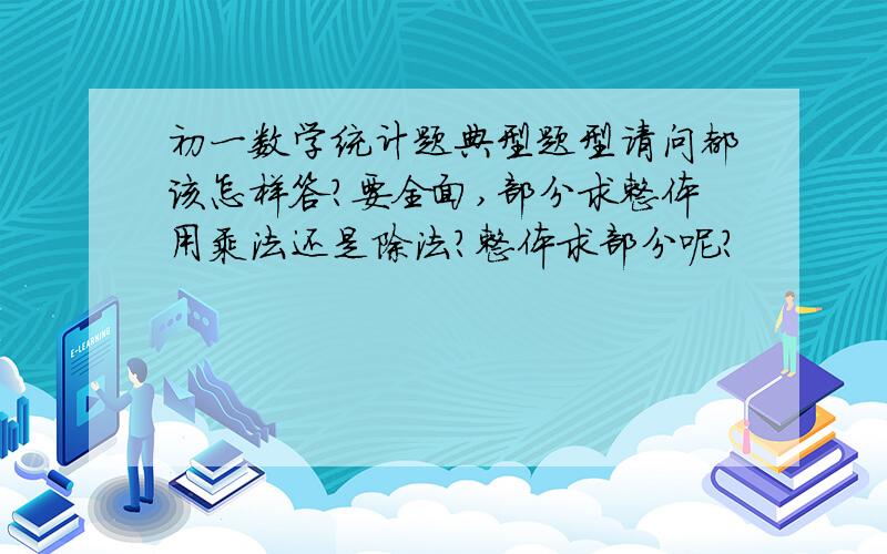 初一数学统计题典型题型请问都该怎样答?要全面,部分求整体用乘法还是除法？整体求部分呢？