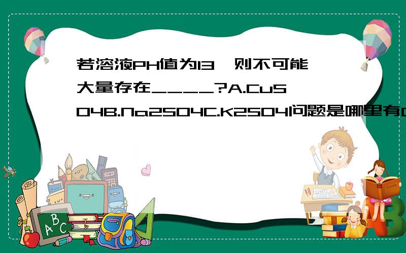 若溶液PH值为13,则不可能大量存在____?A.CuSO4B.Na2SO4C.K2SO4问题是哪里有Ca(OH)2?